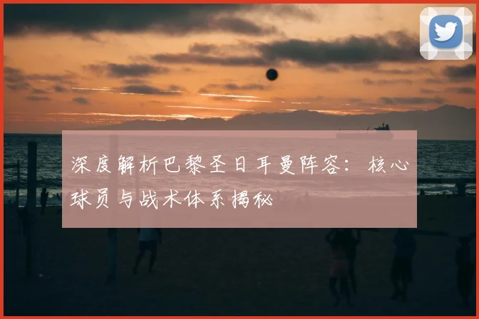 深度解析巴黎圣日耳曼阵容：核心球员与战术体系揭秘