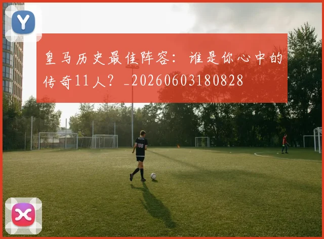 皇马历史最佳阵容:谁是你心中的传奇11人?_20260603180828