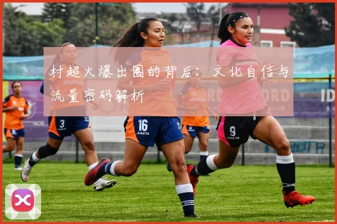 村超火爆出圈的背后:文化自信与流量密码解析