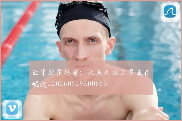 西甲新星观察：未来足坛巨星正在崛起_20260529200653