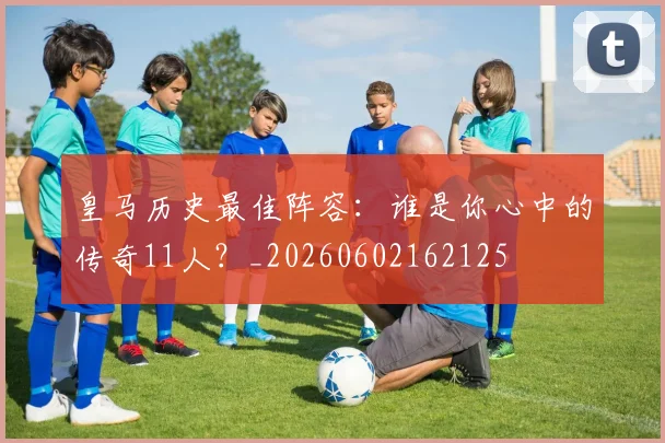 皇马历史最佳阵容：谁是你心中的传奇11人？_20260602162125