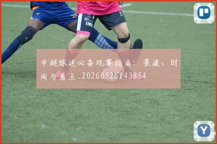 中超球迷必备观赛指南：渠道、时间与看点_20260526143854
