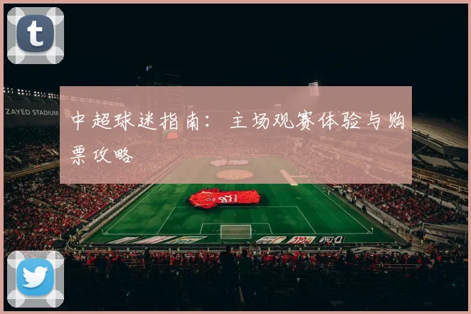 中超球迷指南:主场观赛体验与购票攻略