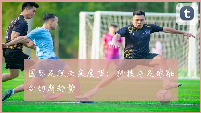 国际足联未来展望：科技与足球融合的新趋势