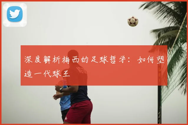 深度解析梅西的足球哲学：如何塑造一代球王